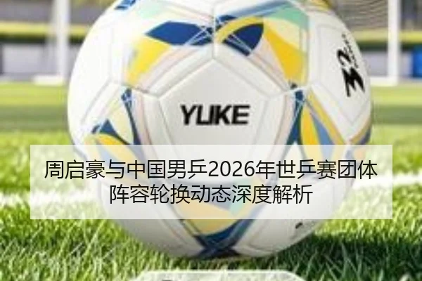 周启豪与中国男乒2026年世乒赛团体阵容轮换动态深度解析